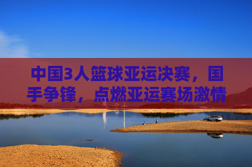 中国3人篮球亚运决赛，国手争锋，点燃亚运赛场激情，中国3人篮球亚运决赛，国手争锋，点燃亚运赛场激情