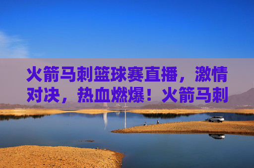 火箭马刺篮球赛直播，激情对决，热血燃爆！火箭马刺篮球赛直播，激情对决，热血燃爆！
