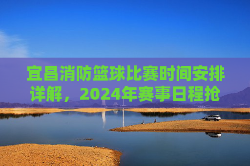 宜昌消防篮球比赛时间安排详解，2024年赛事日程抢先了解，宜昌消防篮球比赛时间安排详解，2024年赛事日程抢先了解