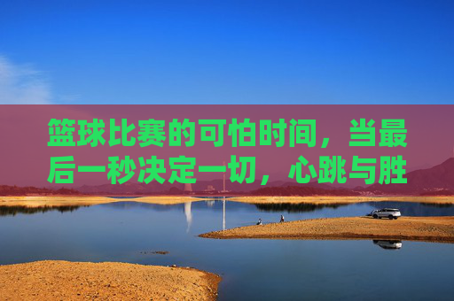 篮球比赛的可怕时间,当最后一秒决定一切,心跳与胜负的博弈,篮球比赛的可怕时间,最后一秒的胜负心跳博弈