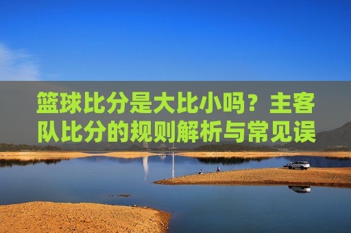 篮球比分是大比小吗?主客队比分的规则解析与常见误解,篮球比分是大比小吗?主客队比分的规则解析与常见误解
