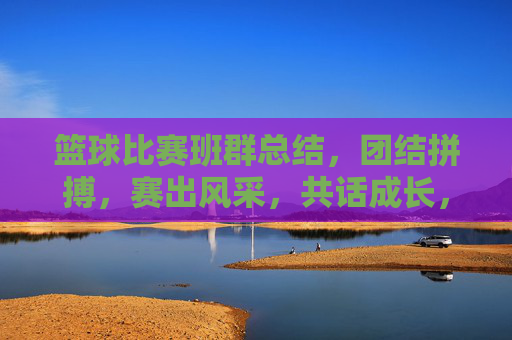 篮球比赛班群总结，团结拼搏，赛出风采，共话成长，篮球比赛班群总结，团结拼搏，赛出风采，共话成长