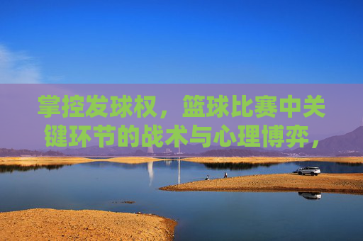 掌控发球权,篮球比赛中关键环节的战术与心理博弈,掌控发球权,篮球比赛中关键环节的战术与心理博弈