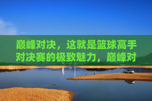 巅峰对决，这就是篮球高手对决赛的极致魅力，巅峰对决，篮球高手对决赛的极致魅力