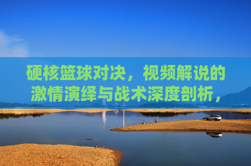 硬核篮球对决，视频解说的激情演绎与战术深度剖析，硬核篮球对决，视频解说的激情演绎与战术深度剖析
