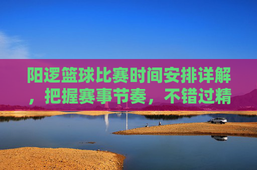 阳逻篮球比赛时间安排详解，把握赛事节奏，不错过精彩对决，阳逻篮球比赛时间安排详解，把握赛事节奏，不错过精彩对决