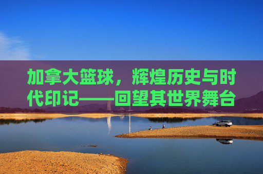 加拿大篮球，辉煌历史与时代印记——回望其世界舞台上璀璨的成绩，加拿大篮球，辉煌历史与时代印记——世界舞台上的璀璨成绩回望