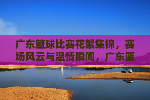 广东篮球比赛花絮集锦，赛场风云与温情瞬间，广东篮球比赛花絮集锦，赛场风云与温情瞬间
