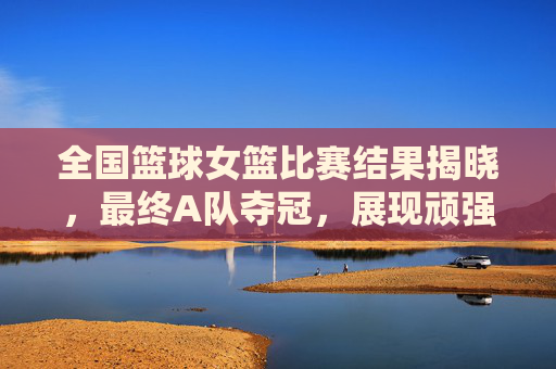 全国篮球女篮比赛结果揭晓，最终A队夺冠，展现顽强拼搏精神，全国篮球女篮比赛A队夺冠 展现顽强拼搏精神