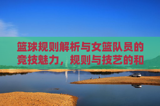 篮球规则解析与女篮队员的竞技魅力,规则与技艺的和谐共生,篮球规则解析与女篮队员的竞技魅力,规则与技艺的和谐共生