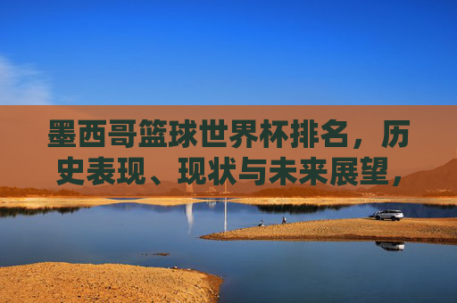 墨西哥篮球世界杯排名，历史表现、现状与未来展望，墨西哥篮球世界杯排名，历史表现、现状与未来展望