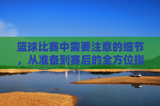 篮球比赛中需要注意的细节，从准备到赛后的全方位指南，篮球比赛中从准备到赛后的全方位细节指南