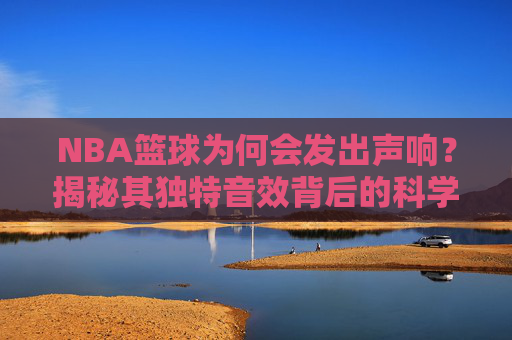NBA篮球为何会发出声响？揭秘其独特音效背后的科学原理与设计巧思，NBA篮球为何发出声响？揭秘其独特音效背后的科学原理与设计巧思