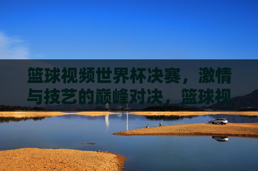 篮球视频世界杯决赛，激情与技艺的巅峰对决，篮球视频世界杯决赛，激情与技艺的巅峰对决
