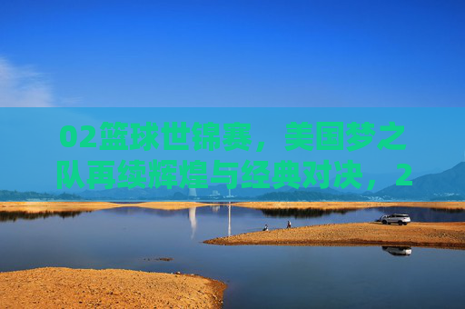 02篮球世锦赛，美国梦之队再续辉煌与经典对决，2002篮球世锦赛，美国梦之队再续辉煌与经典对决