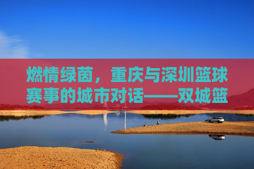 燃情绿茵，重庆与深圳篮球赛事的城市对话——双城篮球赛事精彩纷呈，点燃青春热血与城市活力，燃情绿茵，重庆与深圳篮球赛事的城市对话——双城篮球赛事精彩纷呈，点燃青春热血与城市活力