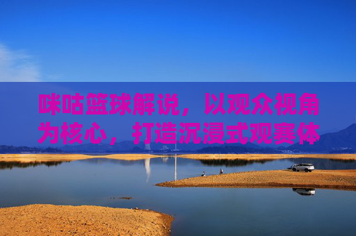 咪咕篮球解说,以观众视角为核心,打造沉浸式观赛体验,咪咕篮球解说,以观众视角为核心打造沉浸式观赛体验