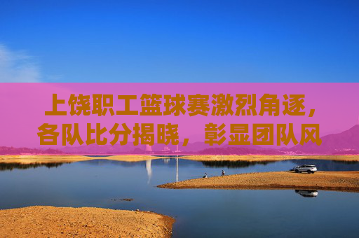 上饶职工篮球赛激烈角逐，各队比分揭晓，彰显团队风采与竞技魅力，上饶职工篮球赛激烈角逐，各队比分揭晓，彰显团队风采与竞技魅力
