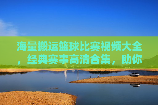海量搬运篮球比赛视频大全，经典赛事高清合集，助你重温篮球激情时刻，海量篮球比赛视频大全 经典赛事高清合集，助你重温篮球激情时刻