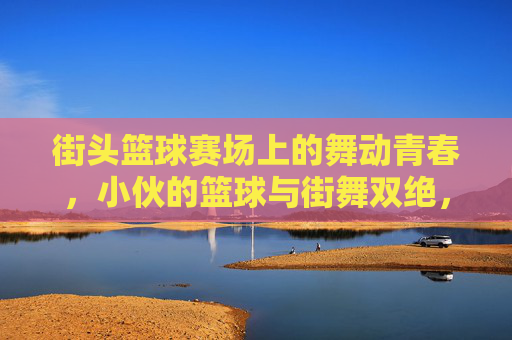 街头篮球赛场上的舞动青春，小伙的篮球与街舞双绝，街头篮球赛场上的舞动青春，小伙篮球与街舞双绝绽放