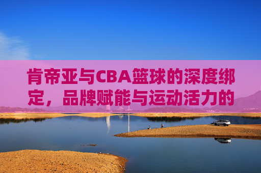 肯帝亚与CBA篮球的深度绑定,品牌赋能与运动活力的双向奔赴,肯帝亚与CBA深度绑定,品牌赋能与运动活力双向奔赴