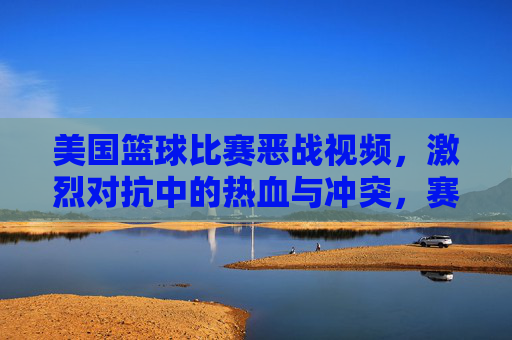 美国篮球比赛恶战视频，激烈对抗中的热血与冲突，赛场风云录，美国篮球恶战视频，激烈对抗中的热血与冲突，赛场风云录