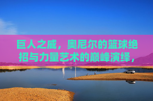 巨人之威，奥尼尔的篮球绝招与力量艺术的巅峰演绎，巨人之威，奥尼尔的篮球绝招与力量艺术的巅峰演绎