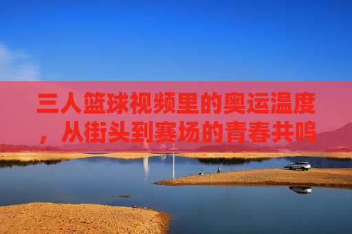 三人篮球视频里的奥运温度，从街头到赛场的青春共鸣，三人篮球视频里的奥运温度，从街头到赛场的青春共鸣