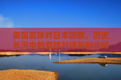 美国篮球对日本回放，历史长河中的竞技对话与时代印记