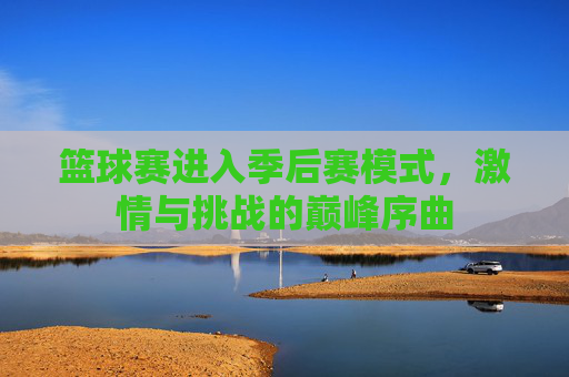 篮球赛进入季后赛模式，激情与挑战的巅峰序曲