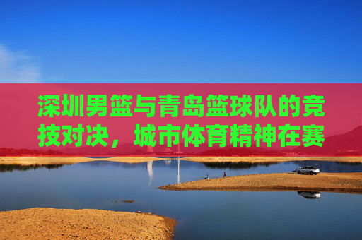 深圳男篮与青岛篮球队的竞技对决,城市体育精神在赛场上的展现,深圳男篮与青岛篮球队竞技对决,城市体育精神在赛场上的展现
