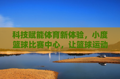 科技赋能体育新体验，小度篮球比赛中心，让篮球运动更智能、更有趣