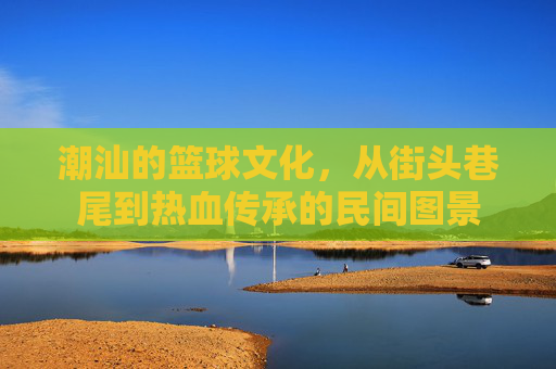 潮汕的篮球文化，从街头巷尾到热血传承的民间图景