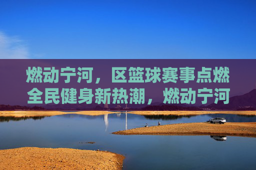 燃动宁河,区篮球赛事点燃全民健身新热潮,燃动宁河,区篮球赛事点燃全民健身新热潮
