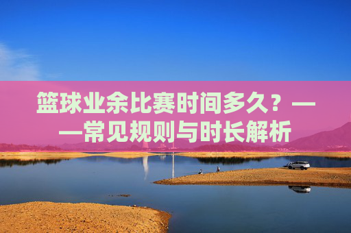 篮球业余比赛时间多久？——常见规则与时长解析