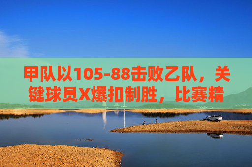 甲队以105-88击败乙队,关键球员X爆扣制胜,比赛精彩瞬间回顾