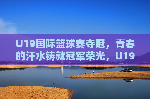 U19国际篮球赛夺冠,青春的汗水铸就冠军荣光,U19国际篮球赛夺冠,青春汗水铸就冠军荣光