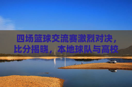 四场篮球交流赛激烈对决,比分揭晓,本地球队与高校队伍展开竞技较量,展现篮球魅力,四场篮球交流赛激烈对决 比分揭晓 本地球队与高校队伍竞技较量展现篮球魅力