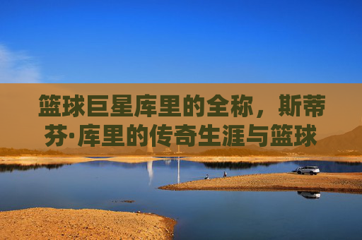 篮球巨星库里的全称，斯蒂芬·库里的传奇生涯与篮球精神，篮球巨星斯蒂芬·库里，传奇生涯与不朽的篮球精神