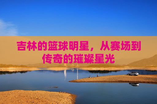 吉林的篮球明星,从赛场到传奇的璀璨星光