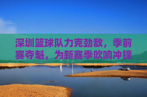 深圳篮球队力克劲敌，季前赛夺魁，为新赛季吹响冲锋号