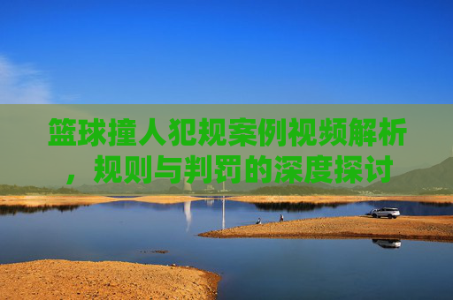 篮球撞人犯规案例视频解析，规则与判罚的深度探讨
