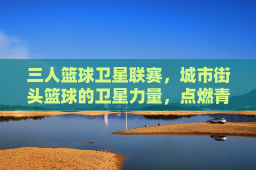 三人篮球卫星联赛，城市街头篮球的卫星力量，点燃青春的激情与活力，三人篮球卫星联赛，城市街头篮球的卫星力量，点燃青春的激情与活力
