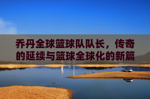 乔丹全球篮球队队长，传奇的延续与篮球全球化的新篇章，乔丹任全球篮球队队长，传奇的延续与篮球全球化的新篇章