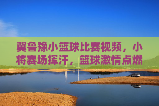 冀鲁豫小篮球比赛视频,小将赛场挥汗,篮球激情点燃青春