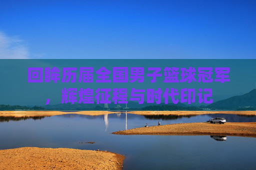 回眸历届全国男子篮球冠军，辉煌征程与时代印记