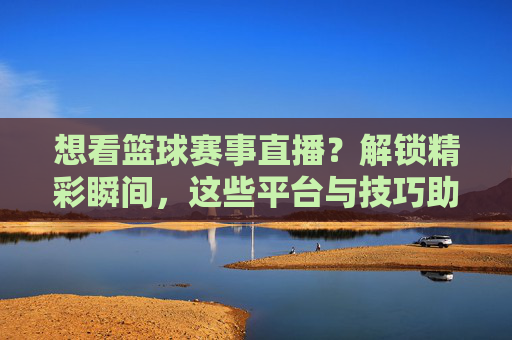 想看篮球赛事直播?解锁精彩瞬间,这些平台与技巧助你一臂之力