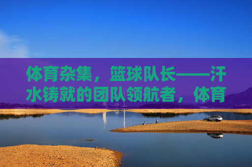体育杂集，篮球队长——汗水铸就的团队领航者，体育杂集，篮球队长——汗水铸就的团队领航者