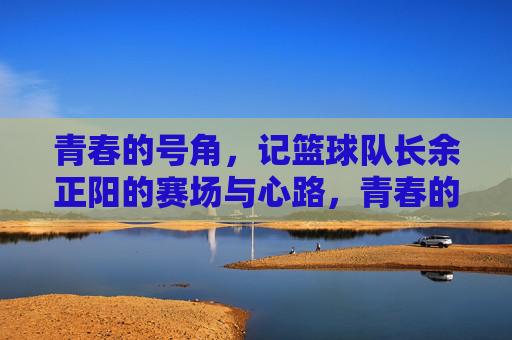 青春的号角，记篮球队长余正阳的赛场与心路，青春的号角，记篮球队长余正阳的赛场与心路