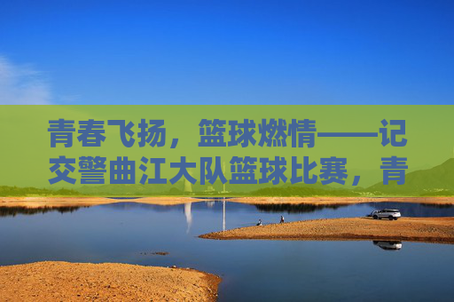 青春飞扬，篮球燃情——记交警曲江大队篮球比赛，青春飞扬，篮球燃情——记交警曲江大队篮球比赛